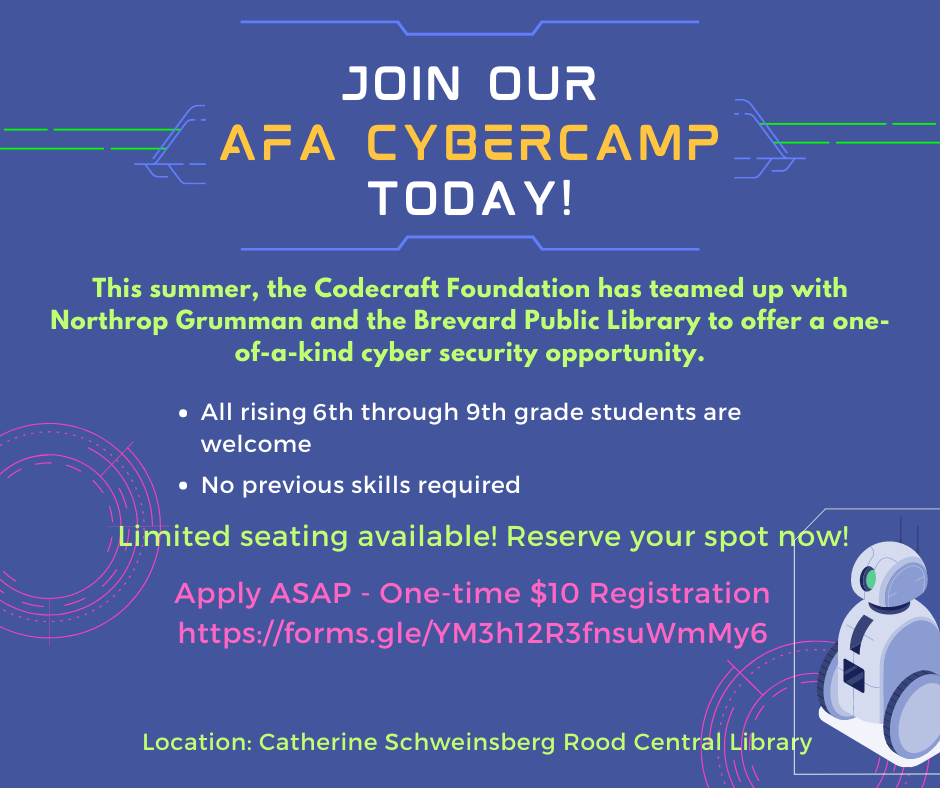 Join Our AFA Cybercamp Today! This summer, the Codecraft Foundation has teamed up with Northrop Grumman and the Brevard Public Library to offer a one-of-a-kind cyber security opportunity. All rising 6th through 9th grade students are welcome. No previous skills required. Limited seating available! Reserve your spot now! Apply ASAP - One-time $10 Registration - https://forms.gle/YM3h12R3fnsuWmMy6 - Location: Catherine Schweinsberg Rood Central Library