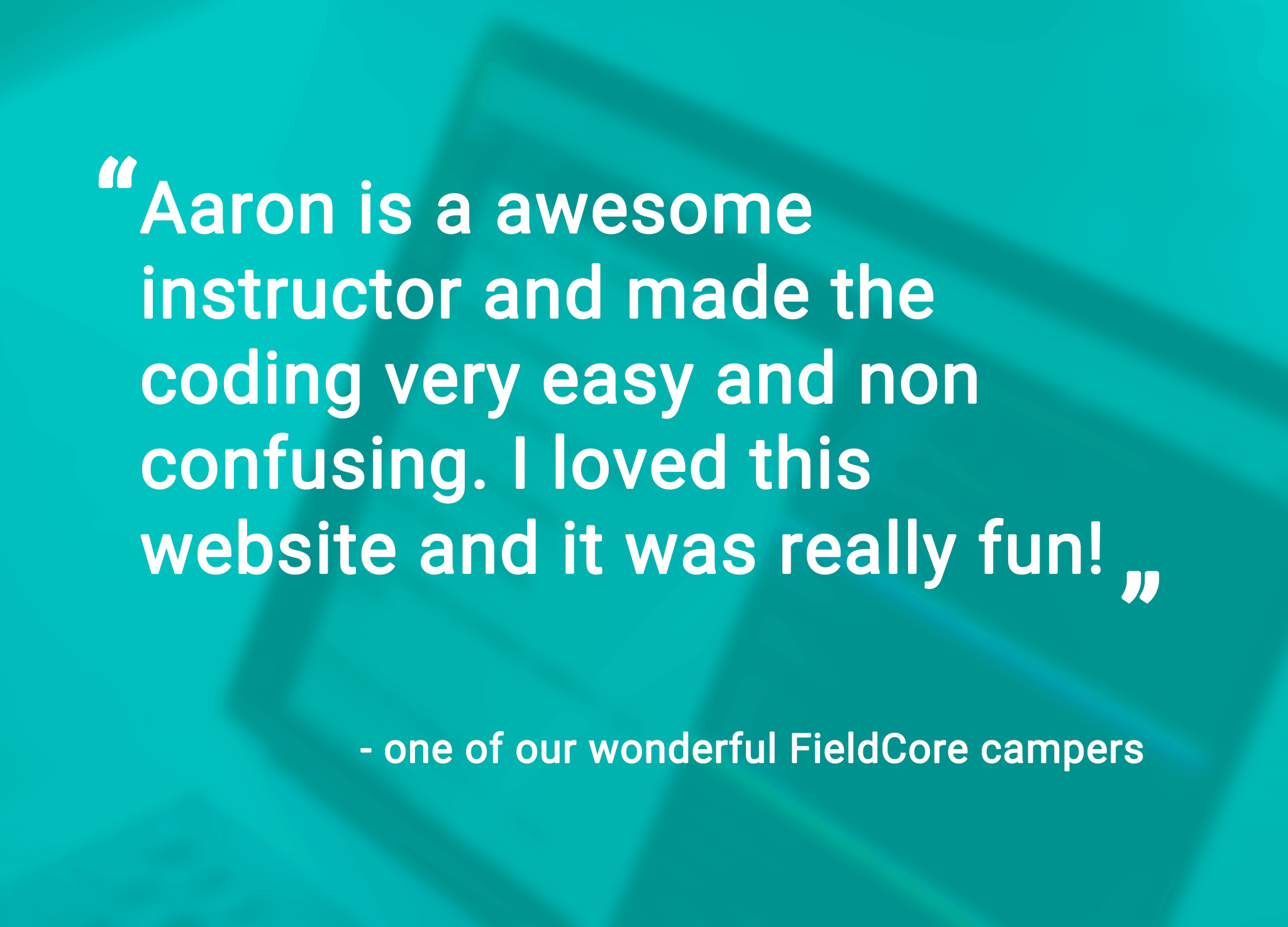 "Aaron is an awesome instructor and made the coding very easy and non confusing. I loved this website and it was really fun!? - one of our wonderful FieldCore campers